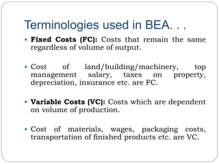 Terminologies used in BEA. . .
 Fixed Costs (FC): Costs that remain the same
regardless of volume of output.
 Cost of land/building/machinery, top
management salary, taxes on property,
depreciation, insurance etc. are FC.
 Variable Costs (VC): Costs which are dependent
on volume of production.
 Cost of materials, wages, packaging costs,
transportation of finished products etc. are VC.
 