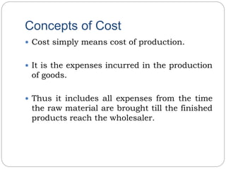 Concepts of Cost
 Cost simply means cost of production.
 It is the expenses incurred in the production
of goods.
 Thus it includes all expenses from the time
the raw material are brought till the finished
products reach the wholesaler.
 
