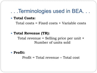. . .Terminologies used in BEA. . .
 Total Costs:
Total costs = Fixed costs + Variable costs
 Total Revenue (TR):
Total revenue = Selling price per unit ×
Number of units sold
 Profit:
Profit = Total revenue – Total cost
 
