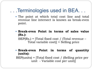 . . .Terminologies used in BEA. . .
 The point at which total cost line and total
revenue line intersect is known as break-even
point.
 Break-even Point in terms of sales value
(Rs.):
BEP(Rs.) = [Total fixed cost / (Total revenue –
Total variable cost)] × Selling price
 Break-even Point in terms of quantity
(units):
BEP(units) = [Total fixed cost / (Selling price per
unit - Variable cost per unit)]
 