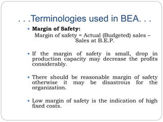. . .Terminologies used in BEA. . .
 Margin of Safety:
Margin of safety = Actual (Budgeted) sales –
Sales at B.E.P.
 If the margin of safety is small, drop in
production capacity may decrease the profits
considerably.
 There should be reasonable margin of safety
otherwise it may be disastrous for the
organization.
 Low margin of safety is the indication of high
fixed costs.
 
