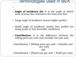 . . .Terminologies used in BEA. .
.
 Angle of incidence (ϴ): It is the angle at which
total revenue line intersects the total cost line.
 Large angle of incidence means higher profits.
 Small angle of incidence means less profits are
being made at less favorable conditions.
 Contribution: It is the difference between the
selling price per unit and variable cost per unit.
Contribution = [Selling price per unit – Variable cost
per unit]
OR
Contribution = [Fixed cost per unit + Profit per unit]
 