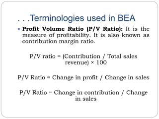. . .Terminologies used in BEA
 Profit Volume Ratio (P/V Ratio): It is the
measure of profitability. It is also known as
contribution margin ratio.
P/V ratio = (Contribution / Total sales
revenue) × 100
P/V Ratio = Change in profit / Change in sales
P/V Ratio = Change in contribution / Change
in sales
 