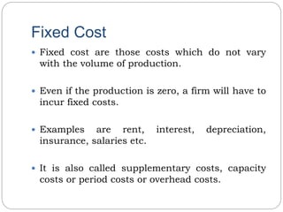 Fixed Cost
 Fixed cost are those costs which do not vary
with the volume of production.
 Even if the production is zero, a firm will have to
incur fixed costs.
 Examples are rent, interest, depreciation,
insurance, salaries etc.
 It is also called supplementary costs, capacity
costs or period costs or overhead costs.
 