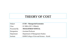THEORY OF COST
Subject : CC03 – Managerial Economics
Class : S1 MBA (2017-19Batch)
Presented By : MUHAMMED NOWFAL
Designation : Assistant Professor
Department : Department of Management Studies
Institute : KMM College of Arts and Science – Kochi
 
