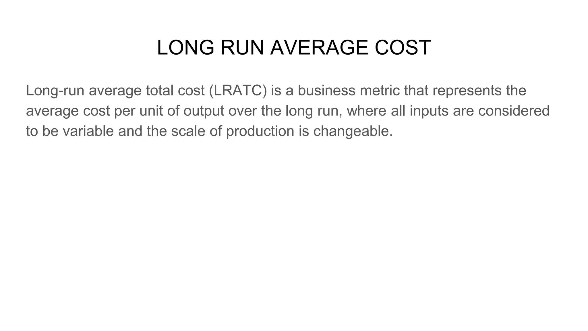 LONG RUN AVERAGE COST
Long-run average total cost (LRATC) is a business metric that represents the
average cost per unit of output over the long run, where all inputs are considered
to be variable and the scale of production is changeable.
 