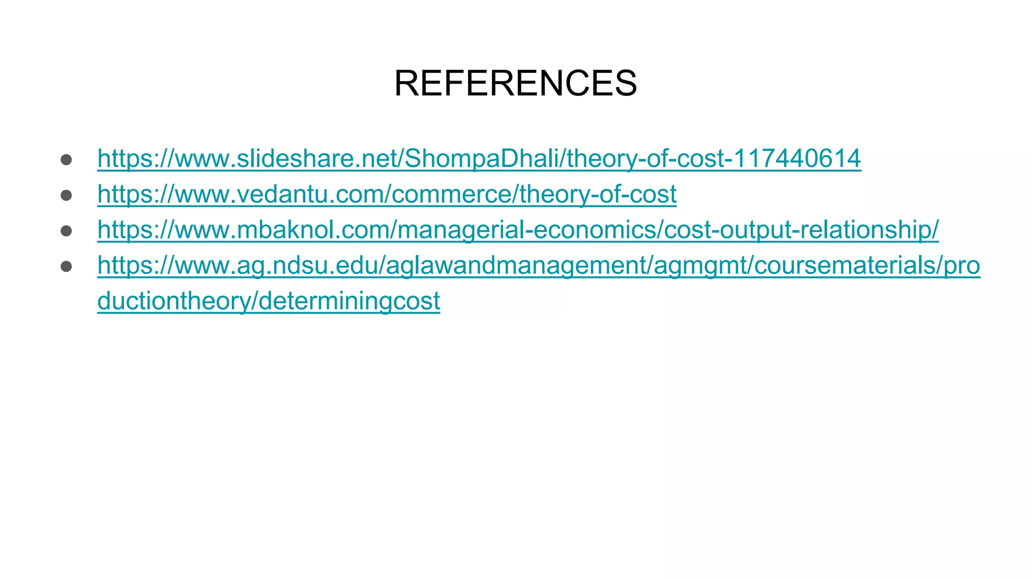 REFERENCES
● https://www.slideshare.net/ShompaDhali/theory-of-cost-117440614
● https://www.vedantu.com/commerce/theory-of-cost
● https://www.mbaknol.com/managerial-economics/cost-output-relationship/
● https://www.ag.ndsu.edu/aglawandmanagement/agmgmt/coursematerials/pro
ductiontheory/determiningcost
 