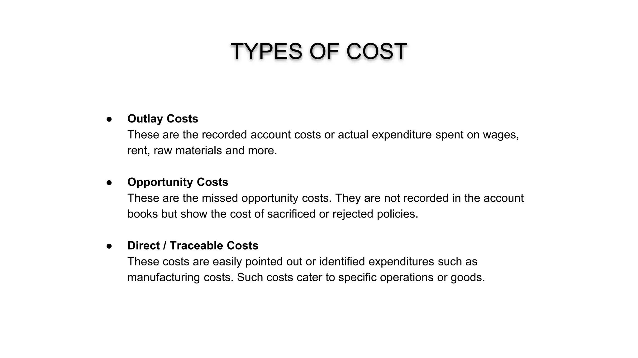 TYPES OF COST
● Outlay Costs
These are the recorded account costs or actual expenditure spent on wages,
rent, raw materials and more.
● Opportunity Costs
These are the missed opportunity costs. They are not recorded in the account
books but show the cost of sacrificed or rejected policies.
● Direct / Traceable Costs
These costs are easily pointed out or identified expenditures such as
manufacturing costs. Such costs cater to specific operations or goods.
 