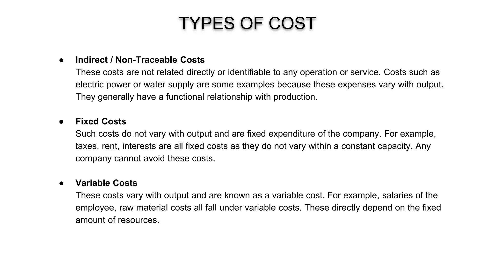 TYPES OF COST
● Indirect / Non-Traceable Costs
These costs are not related directly or identifiable to any operation or service. Costs such as
electric power or water supply are some examples because these expenses vary with output.
They generally have a functional relationship with production.
● Fixed Costs
Such costs do not vary with output and are fixed expenditure of the company. For example,
taxes, rent, interests are all fixed costs as they do not vary within a constant capacity. Any
company cannot avoid these costs.
● Variable Costs
These costs vary with output and are known as a variable cost. For example, salaries of the
employee, raw material costs all fall under variable costs. These directly depend on the fixed
amount of resources.
 