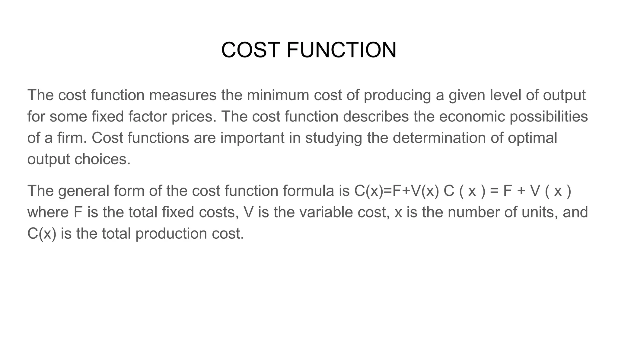 COST FUNCTION
The cost function measures the minimum cost of producing a given level of output
for some fixed factor prices. The cost function describes the economic possibilities
of a firm. Cost functions are important in studying the determination of optimal
output choices.
The general form of the cost function formula is C(x)=F+V(x) C ( x ) = F + V ( x )
where F is the total fixed costs, V is the variable cost, x is the number of units, and
C(x) is the total production cost.
 