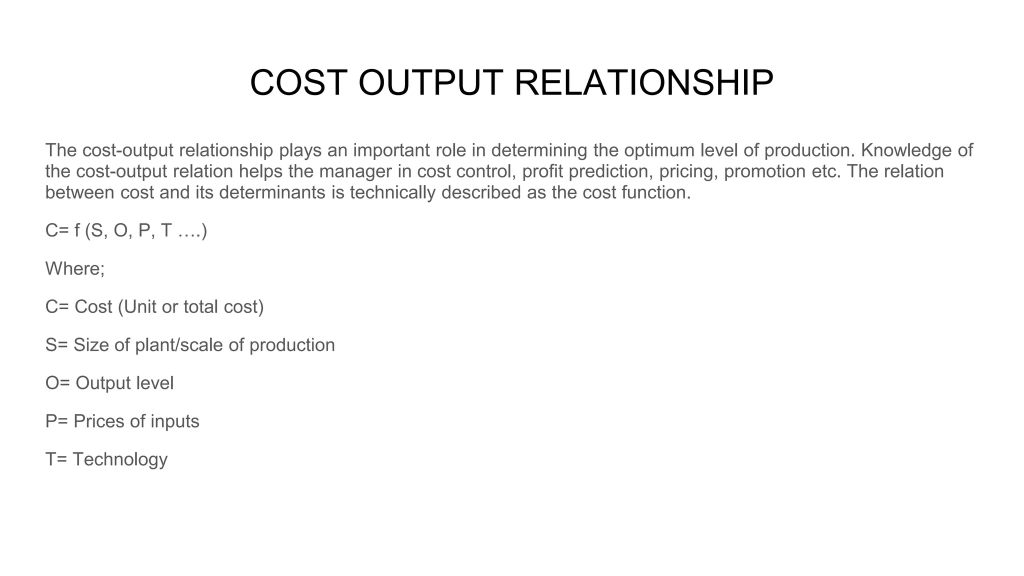 COST OUTPUT RELATIONSHIP
The cost-output relationship plays an important role in determining the optimum level of production. Knowledge of
the cost-output relation helps the manager in cost control, profit prediction, pricing, promotion etc. The relation
between cost and its determinants is technically described as the cost function.
C= f (S, O, P, T ….)
Where;
C= Cost (Unit or total cost)
S= Size of plant/scale of production
O= Output level
P= Prices of inputs
T= Technology
 