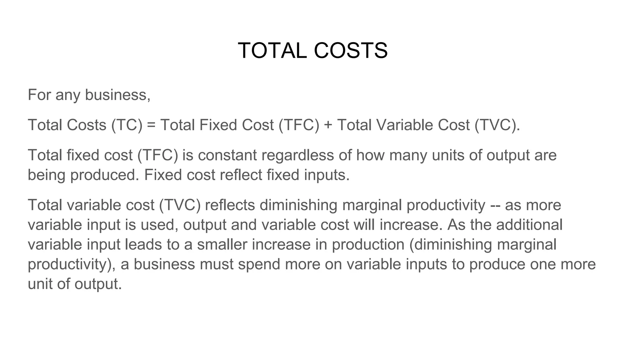 TOTAL COSTS
For any business,
Total Costs (TC) = Total Fixed Cost (TFC) + Total Variable Cost (TVC).
Total fixed cost (TFC) is constant regardless of how many units of output are
being produced. Fixed cost reflect fixed inputs.
Total variable cost (TVC) reflects diminishing marginal productivity -- as more
variable input is used, output and variable cost will increase. As the additional
variable input leads to a smaller increase in production (diminishing marginal
productivity), a business must spend more on variable inputs to produce one more
unit of output.
 