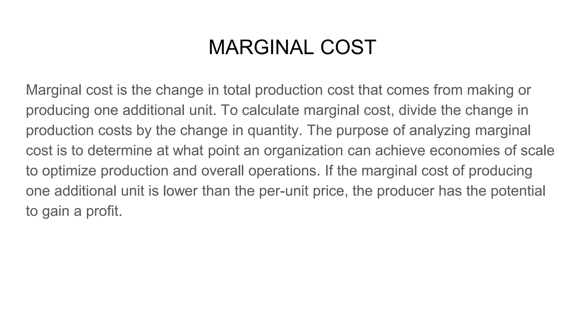 MARGINAL COST
Marginal cost is the change in total production cost that comes from making or
producing one additional unit. To calculate marginal cost, divide the change in
production costs by the change in quantity. The purpose of analyzing marginal
cost is to determine at what point an organization can achieve economies of scale
to optimize production and overall operations. If the marginal cost of producing
one additional unit is lower than the per-unit price, the producer has the potential
to gain a profit.
 