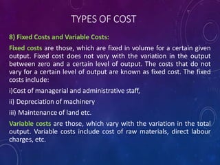 TYPES OF COST
8) Fixed Costs and Variable Costs:
Fixed costs are those, which are fixed in volume for a certain given
output. Fixed cost does not vary with the variation in the output
between zero and a certain level of output. The costs that do not
vary for a certain level of output are known as fixed cost. The fixed
costs include:
i)Cost of managerial and administrative staff,
ii) Depreciation of machinery
iii) Maintenance of land etc.
Variable costs are those, which vary with the variation in the total
output. Variable costs include cost of raw materials, direct labour
charges, etc.
 