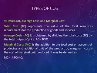 TYPES OF COST
9) Total Cost, Average Cost, and Marginal Cost:
Total Cost (TC) represents the value of the total resources
requirements for the production of goods and services.
Average Costs (AC) It is obtained by dividing the total costs (TC) by
the total output (Q), i.e. AC= TC/Q
Marginal Costs (MC) is the addition to the total cost on account of
producing and additional unit of the product or, marginal cost is
the cost of marginal unit produced. It may be defined as:
MC= TC/ Q
 