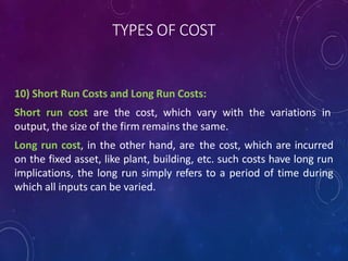 TYPES OF COST
10) Short Run Costs and Long Run Costs:
Short run cost are the cost, which vary with the variations in
output, the size of the firm remains the same.
Long run cost, in the other hand, are the cost, which are incurred
on the fixed asset, like plant, building, etc. such costs have long run
implications, the long run simply refers to a period of time during
which all inputs can be varied.
 