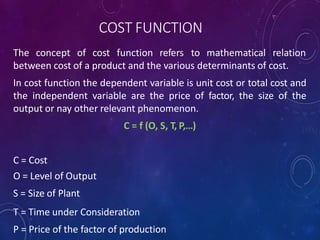 COST FUNCTION
The concept of cost function refers to mathematical relation
between cost of a product and the various determinants of cost.
In cost function the dependent variable is unit cost or total cost and
the independent variable are the price of factor, the size of the
output or nay other relevant phenomenon.
C = f (O, S, T, P,…)
C = Cost
O = Level of Output
S = Size of Plant
T = Time under Consideration
P = Price of the factor of production
 