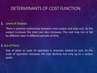 DETERMINANTS OF COST FUNCTION
1. Level of Output:
There is positive relationship between total output and total cost. As the
output increases the total cost also increases. The cost may rise or fall
by different rates in different periods of time.
2. Size of Plant:
Size of plant or scale of operation is inversely related to cost. As the
scale of operation increases the cost declines but only up to a certain
point.
 