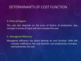 DETERMINANTS OF COST FUNCTION
3. Price of Inputs:
The cost also depends on the price of factors of production. Any
increase in prices of input will also increase the cost.
4. Managerial Efficiency:
Managerial efficiency has direct bearing on cost function. With the
increase inefficiency the cost declines and productivity increases,
and economies the cost.
 