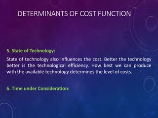 DETERMINANTS OF COST FUNCTION
5. State of Technology:
State of technology also influences the cost. Better the technology
better is the technological efficiency. How best we can produce
with the available technology determines the level of costs.
6. Time under Consideration:
 
