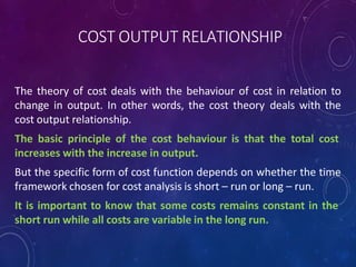 COST OUTPUT RELATIONSHIP
The theory of cost deals with the behaviour of cost in relation to
change in output. In other words, the cost theory deals with the
cost output relationship.
The basic principle of the cost behaviour is that the total cost
increases with the increase in output.
But the specific form of cost function depends on whether the time
framework chosen for cost analysis is short – run or long – run.
It is important to know that some costs remains constant in the
short run while all costs are variable in the long run.
 