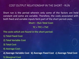 COST OUTPUT RELATIONSHIP IN THE SHORT - RUN
Short run is the period wherein only some of the factors are held
constant and some are variable. Therefore, the costs associated with
both fixed and variable inputs form part of the short period costs.
Short – Run Total Cost:
TC = TFC + TVC
The costs which are found in the short period:
1) Total Fixed Cost
2) Total Variable Cost
3) Total Cost
4) Average Cost :
a) Average Variable Cost b) Average Fixed Cost c) Average Total Cost
5) Marginal Cost
 