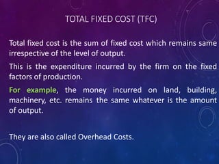 TOTAL FIXED COST (TFC)
Total fixed cost is the sum of fixed cost which remains same
irrespective of the level of output.
This is the expenditure incurred by the firm on the fixed
factors of production.
For example, the money incurred on land, building,
machinery, etc. remains the same whatever is the amount
of output.
They are also called Overhead Costs.
 