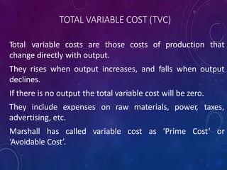 TOTAL VARIABLE COST (TVC)
Total variable costs are those costs of production that
change directly with output.
They rises when output increases, and falls when output
declines.
If there is no output the total variable cost will be zero.
They include expenses on raw materials, power, taxes,
advertising, etc.
Marshall has called variable cost as ‘Prime Cost’ or
‘Avoidable Cost’.
 