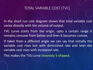TOTAL VARIABLE COST (TVC)
In the short run cost diagram shows that total variable cost
varies directly with the volume of output.
TVC curve starts from the origin, upto a certain range it
remains concave from below and then it becomes convex.
If taken from a different angle we can say that initially the
variable cost rises but with diminished rate and later the
variable cost rises with increased rate.
This makes the TVS curve inversely S-shaped.
 