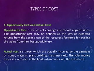 TYPES OF COST
1) Opportunity Cost And Actual Cost:
Opportunity Cost is the loss of earnings due to lost opportunities.
The opportunity cost may be defined as the loss of expected
returns from the second use of the resources foregone for availing
the gains from their best possible use.
Actual cost are those, which are actually incurred by the payment
of labour, material, plant building, machinery, etc. The total money
expenses, recorded in the books of accounts are, the actual cost.
 