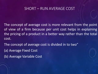 SHORT – RUN AVERAGE COST
The concept of average cost is more relevant from the point
of view of a firm because per unit cost helps in explaining
the pricing of a product in a better way rather than the total
cost.
The concept of average cost is divided in to two”
(a) Average Fixed Cost
(b) Average Variable Cost
 