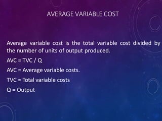 AVERAGE VARIABLE COST
Average variable cost is the total variable cost divided by
the number of units of output produced.
AVC = TVC / Q
AVC = Average variable costs.
TVC = Total variable costs
Q = Output
 