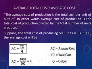 AVERAGE TOTAL COST/ AVERAGE COST
“The average cost of production is the total cost per unit of
output.” In other words average cost of production is the
total cost of production divided by the total number of units
produced.
Suppose, the total cost of producing 500 units is Rs. 1000,
the average cost will be:
 