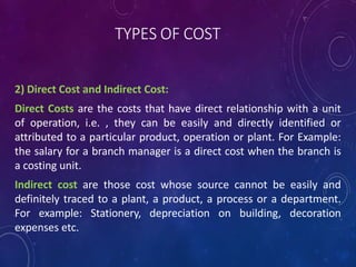 TYPES OF COST
2) Direct Cost and Indirect Cost:
Direct Costs are the costs that have direct relationship with a unit
of operation, i.e. , they can be easily and directly identified or
attributed to a particular product, operation or plant. For Example:
the salary for a branch manager is a direct cost when the branch is
a costing unit.
Indirect cost are those cost whose source cannot be easily and
definitely traced to a plant, a product, a process or a department.
For example: Stationery, depreciation on building, decoration
expenses etc.
 