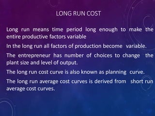 LONG RUN COST
Long run means time period long enough to make the
entire productive factors variable
In the long run all factors of production become variable.
The entrepreneur has number of choices to change the
plant size and level of output.
The long run cost curve is also known as planning curve.
The long run average cost curves is derived from short run
average cost curves.
 