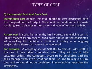 TYPES OF COST
3) Incremental Cost And Sunk Cost:
Incremental cost denote the total additional cost associated with
the marginal batch of output. These costs are addition to the costs
resulting from a change in the nature and level of business activity.
A sunk cost is a cost that an entity has incurred, and which it can no
longer recover by any means. Sunk costs should not be considered
when making the decision to continue investing in an ongoing
project, since these costs cannot be recovered.
For Example : A company spends $20,000 to train its sales staff in
the use of new tablet computers, which they will use to take
customer orders. The computers prove to be unreliable, and the
sales manager wants to discontinue their use. The training is a sunk
cost, and so should not be considered in any decision regarding the
computers.
 