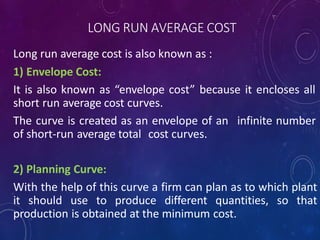 LONG RUN AVERAGE COST
Long run average cost is also known as :
1) Envelope Cost:
It is also known as “envelope cost” because it encloses all
short run average cost curves.
The curve is created as an envelope of an infinite number
of short-run average total cost curves.
2) Planning Curve:
With the help of this curve a firm can plan as to which plant
it should use to produce different quantities, so that
production is obtained at the minimum cost.
 