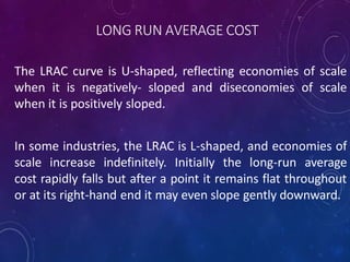 LONG RUN AVERAGE COST
The LRAC curve is U-shaped, reflecting economies of scale
when it is negatively- sloped and diseconomies of scale
when it is positively sloped.
In some industries, the LRAC is L-shaped, and economies of
scale increase indefinitely. Initially the long-run average
cost rapidly falls but after a point it remains flat throughout
or at its right-hand end it may even slope gently downward.
 