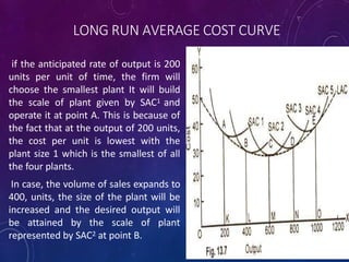 LONG RUN AVERAGE COST CURVE
if the anticipated rate of output is 200
units per unit of time, the firm will
choose the smallest plant It will build
the scale of plant given by SAC1 and
operate it at point A. This is because of
the fact that at the output of 200 units,
the cost per unit is lowest with the
plant size 1 which is the smallest of all
the four plants.
In case, the volume of sales expands to
400, units, the size of the plant will be
increased and the desired output will
be attained by the scale of plant
represented by SAC2 at point B.
 