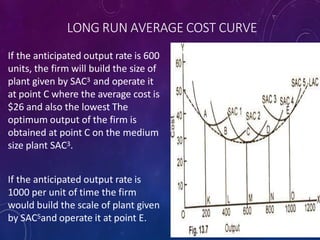 LONG RUN AVERAGE COST CURVE
If the anticipated output rate is 600
units, the firm will build the size of
plant given by SAC3 and operate it
at point C where the average cost is
$26 and also the lowest The
optimum output of the firm is
obtained at point C on the medium
size plant SAC3.
If the anticipated output rate is
1000 per unit of time the firm
would build the scale of plant given
by SAC5and operate it at point E.
 