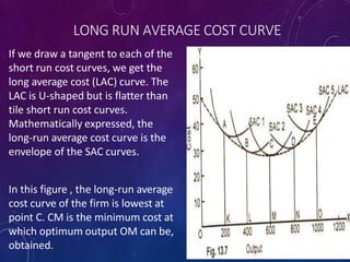 LONG RUN AVERAGE COST CURVE
If we draw a tangent to each of the
short run cost curves, we get the
long average cost (LAC) curve. The
LAC is U-shaped but is flatter than
tile short run cost curves.
Mathematically expressed, the
long-run average cost curve is the
envelope of the SAC curves.
In this figure , the long-run average
cost curve of the firm is lowest at
point C. CM is the minimum cost at
which optimum output OM can be,
obtained.
 