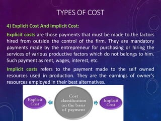 TYPES OF COST
4) Explicit Cost And Implicit Cost:
Explicit costs are those payments that must be made to the factors
hired from outside the control of the firm. They are mandatory
payments made by the entrepreneur for purchasing or hiring the
services of various productive factors which do not belongs to him.
Such payment as rent, wages, interest, etc.
Implicit costs refers to the payment made to the self owned
resources used in production. They are the earnings of owner’s
resources employed in their best alternatives.
 