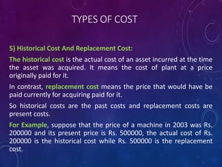 TYPES OF COST
5) Historical Cost And Replacement Cost:
The historical cost is the actual cost of an asset incurred at the time
the asset was acquired. It means the cost of plant at a price
originally paid for it.
In contrast, replacement cost means the price that would have be
paid currently for acquiring paid for it.
So historical costs are the past costs and replacement costs are
present costs.
For Example, suppose that the price of a machine in 2003 was Rs.
200000 and its present price is Rs. 500000, the actual cost of Rs.
200000 is the historical cost while Rs. 500000 is the replacement
cost.
 