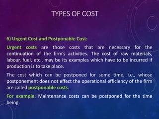 TYPES OF COST
6) Urgent Cost and Postponable Cost:
Urgent costs are those costs that are necessary for the
continuation of the firm’s activities. The cost of raw materials,
labour, fuel, etc., may be its examples which have to be incurred if
production is to take place.
The cost which can be postponed for some time, i.e., whose
postponement does not effect the operational efficiency of the firm
are called postponable costs.
For example: Maintenance costs can be postponed for the time
being.
 