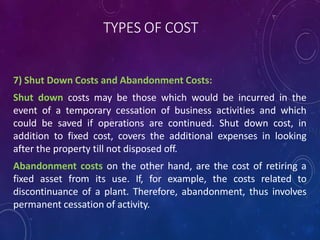 TYPES OF COST
7) Shut Down Costs and Abandonment Costs:
Shut down costs may be those which would be incurred in the
event of a temporary cessation of business activities and which
could be saved if operations are continued. Shut down cost, in
addition to fixed cost, covers the additional expenses in looking
after the property till not disposed off.
Abandonment costs on the other hand, are the cost of retiring a
fixed asset from its use. If, for example, the costs related to
discontinuance of a plant. Therefore, abandonment, thus involves
permanent cessation of activity.
 
