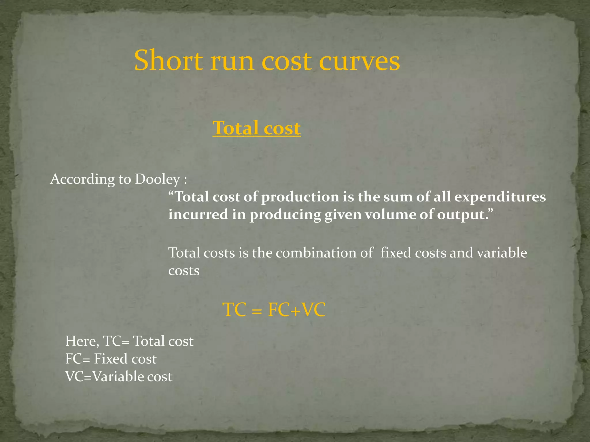 Short run cost curvesTotal costAccording to Dooley :“Total cost of production is the sum of all expenditures 		incurred in producing given volume of output.”Total costs is the combination of  fixed costs and variable  costs TC = FC+VCHere, TC= Total costFC= Fixed costVC=Variable cost