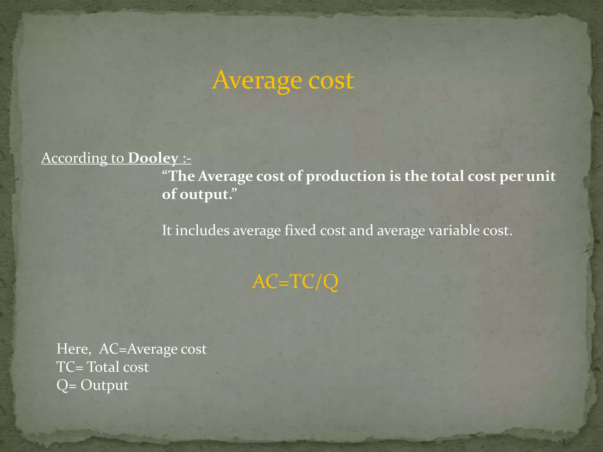 Average costAccording to Dooley :-“The Average cost of production is the total cost per unit 		of output.”It includes average fixed cost and average variable cost.AC=TC/QHere,  AC=Average costTC= Total costQ= Output