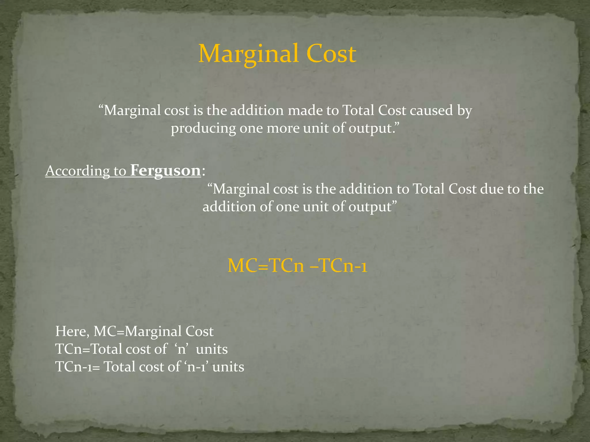Marginal Cost“Marginal cost is the addition made to Total Cost caused by producing one more unit of output.” According to Ferguson:                                         “Marginal cost is the addition to Total Cost due to the         addition of one unit of output”MC=TCn –TCn-1Here, MC=Marginal CostTCn=Total cost of  ‘n’  unitsTCn-1= Total cost of ‘n-1’ units