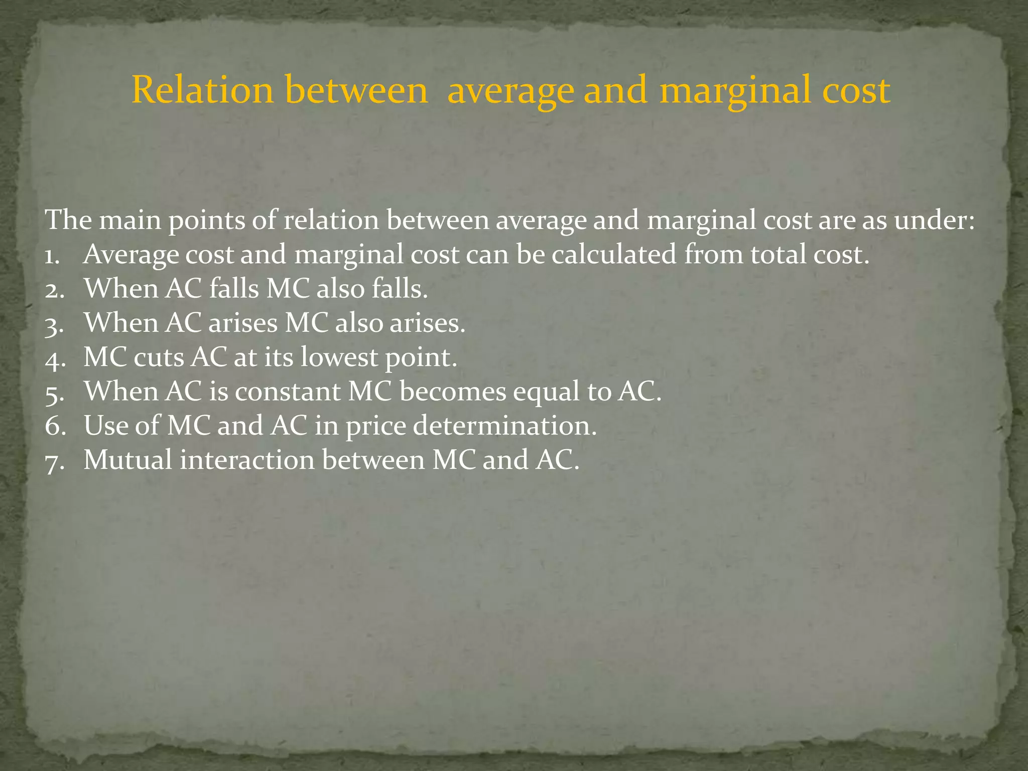 Relation between  average and marginal costThe main points of relation between average and marginal cost are as under:Average cost and marginal cost can be calculated from total cost.When AC falls MC also falls.When AC arises MC also arises.MC cuts AC at its lowest point.When AC is constant MC becomes equal to AC.Use of MC and AC in price determination.Mutual interaction between MC and AC.