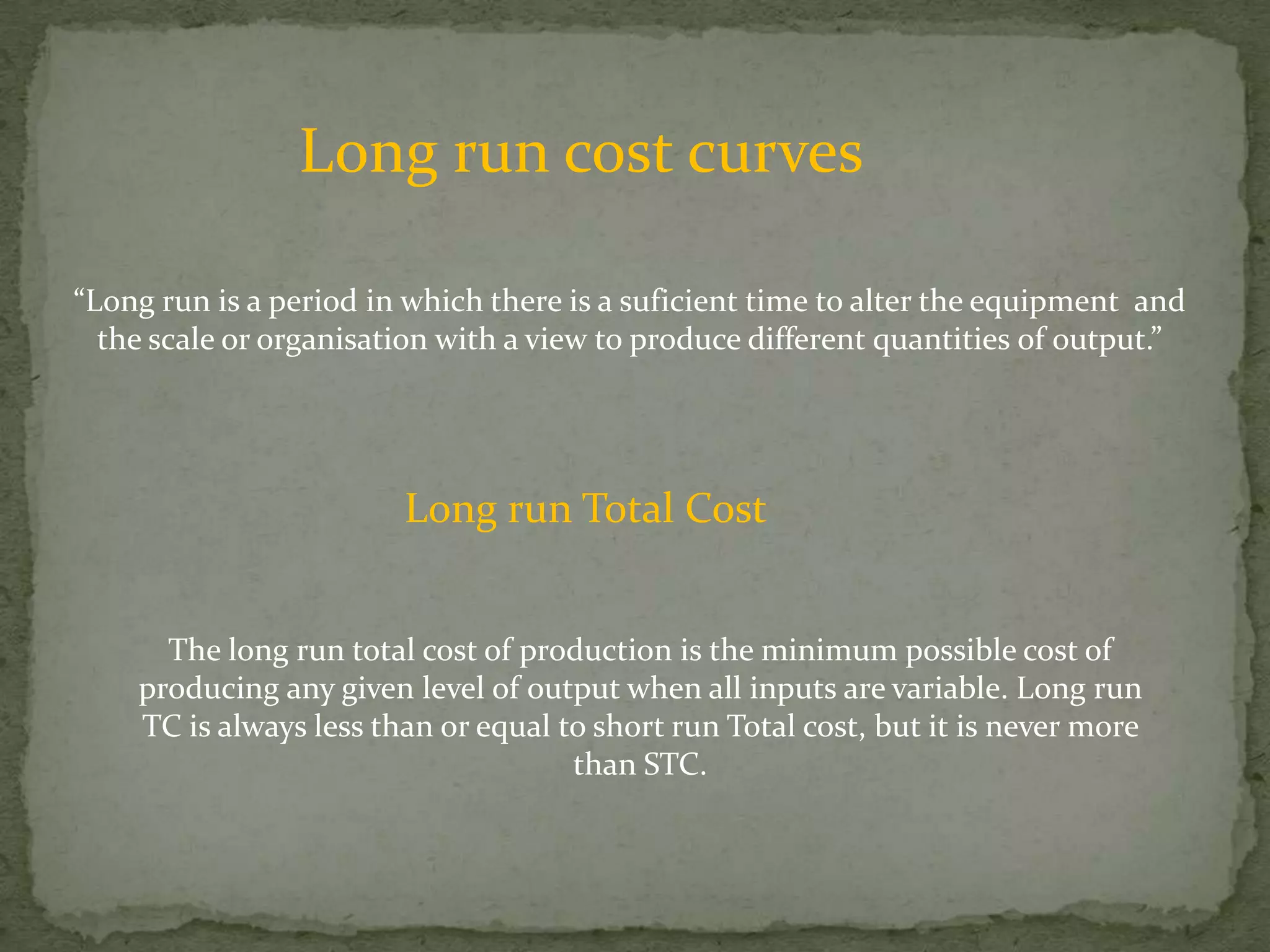 Long run cost curves“Long run is a period in which there is a suficient time to alter the equipment  and the scale or organisation with a view to produce different quantities of output.”Long run Total CostThe long run total cost of production is the minimum possible cost of producing any given level of output when all inputs are variable. Long run TC is always less than or equal to short run Total cost, but it is never more than STC.